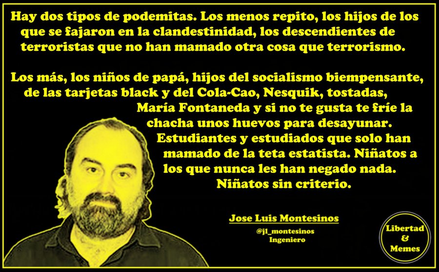 Hay dos tipos de podemitas. Los menos repito, los hijos de los que se fajaron en la clandestinidad, los descendientes de terroristas que no han mamado otra cosa que terrorismo. Los más, los niños de papá, hijos del socialismo biempensante, de las tarjetas black y del Cola-Cao, Nesquik, tostadas, María Fontaneda y si no te gusta te fríe la chacha unos huevos para desayunar. Estudiantes y estudiados que solo han mamado de la teta estatista. Niñatos a los que nunca les han negado nada. Niñatos sin criterio. Hay dos tipos de podemitas. Los menos repito, los hijos de los que se fajaron en la clandestinidad, los descendientes de terroristas que no han mamado otra cosa que terrorismo. Los más, los niños de papá, hijos del socialismo biempensante, de las tarjetas black y del Cola-Cao, Nesquik, tostadas, María Fontaneda y si no te gusta te fríe la chacha unos huevos para desayunar. Estudiantes y estudiados que solo han mamado de la teta estatista. Niñatos a los que nunca les han negado nada. Niñatos sin criterio.